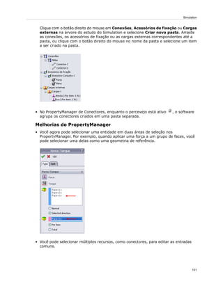 Clique com o botão direito do mouse em Conexões, Acessórios de fixação ou Cargas
externas na árvore do estudo do Simulation e selecione Criar nova pasta. Arraste
as conexões, os acessórios de fixação ou as cargas externas correspondentes até a
pasta, ou clique com o botão direito do mouse no nome da pasta e selecione um item
a ser criado na pasta.
• No PropertyManager de Conectores, enquanto o percevejo está ativo , o software
agrupa os conectores criados em uma pasta separada.
Melhorias do PropertyManager
• Você agora pode selecionar uma entidade em duas áreas de seleção nos
PropertyManager. Por exemplo, quando aplicar uma força a um grupo de faces, você
pode selecionar uma delas como uma geometria de referência.
• Você pode selecionar múltiplos recursos, como conectores, para editar as entradas
comuns.
151
Simulation
 