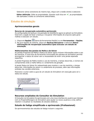 Selecione vários conectores do mesmo tipo, clique com o botão direito e selecione
Editar definição. Edite as propriedades. Quando você clica em , as propriedades
são aplicadas a todos os conectores selecionados.
Estudos de simulação
Aprimoramentos gerais
Recurso de recuperação automática aprimorado
As configurações de backup e recuperação do SolidWorks agora se aplicam ao Simulation.
Você tem a opção de fazer o backup e recuperar informações de arquivos após gerar
malhas e executar um estudo.
1. Clique em Opções (barra de ferramentas Padrão) ou em Ferramentas > Opções.
2. Na guia Opções do sistema, clique em Backup/Recuperar e selecione Salvar
informações de recuperação automática após executar um estudo de
simulação.
Melhoramentos das janelas de Malha e de Solver
As janelas Progresso da Malha e Status do Solver agora incluem informações sobre o uso
da memória. A nova dica de ferramenta minimizada dos estudos do Simulation permite
acompanhar o status do solver sem a necessidade de exibir uma janela separada
específica.
A janela Progresso da Malha mostra o uso da memória, o tempo decorrido, o número de
componentes onde a malha falhou e o andamento da geração.
A janela Status do Solver foi redesenhada para mostrar o uso da memória, o tempo
decorrido, informações do solver e o andamento do processo, além das informações
exibidas nas versões anteriores.
Posicione o cursor sobre a guia de um estudo do Simulation em execução para ver o
status do estudo.
Recursos ampliados do Consultor do Simulation
O Consultor do Simulation foi aprimorado com uma nova interface do usuário que interage
com os PropertyManagers do Simulation para ajudar os novos usuários a criar, definir,
resolver e visualizar os resultados de estudos estáticos.
Estudo de fadiga simplificado e aprimorado (Professional)
Os aprimoramentos dos estudos de fadiga incluem o seguinte:
152
Simulation
 