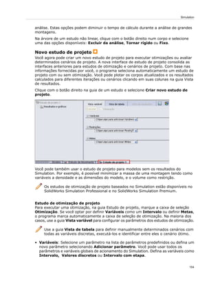 análise. Estas opções podem diminuir o tempo de cálculo durante a análise de grandes
montagens.
Na árvore de um estudo não linear, clique com o botão direito num corpo e selecione
uma das opções disponíveis: Excluir da análise, Tornar rígido ou Fixo.
Novo estudo de projeto
Você agora pode criar um novo estudo de projeto para executar otimizações ou avaliar
determinados cenários de projeto. A nova interface de estudo de projeto consolida as
interfaces anteriores para estudos de otimização e cenários de projeto. Com base nas
informações fornecidas por você, o programa seleciona automaticamente um estudo de
projeto com ou sem otimização. Você pode plotar os corpos atualizados e os resultados
calculados para diferentes iterações ou cenários clicando em suas colunas na guia Vista
de resultados.
Clique com o botão direito na guia de um estudo e selecione Criar novo estudo de
projeto.
Você pode também usar o estudo de projeto para modelos sem os resultados do
Simulation. Por exemplo, é possível minimizar a massa de uma montagem tendo como
variáveis a densidade e as dimensões do modelo, e o volume como restrição.
Os estudos de otimização de projeto baseados no Simulation estão disponíveis no
SolidWorks Simulation Professional e no SolidWorks Simulation Premium.
Estudo de otimização de projeto
Para executar uma otimização, na guia Estudo de projeto, marque a caixa de seleção
Otimização. Se você optar por definir Variáveis como um Intervalo ou definir Metas,
o programa marca automaticamente a caixa de seleção de otimização. Na maioria dos
casos, use a guia Vista variável para configurar os parâmetros dos estudos de otimização.
Use a guia Vista de tabela para definir manualmente determinados cenários com
todas as variáveis discretas, executá-los e identificar entre eles o cenário ótimo.
• Variáveis: Selecione um parâmetro na lista de parâmetros predefinidos ou defina um
novo parâmetro selecionando Adicionar parâmetro. Você pode usar todos os
parâmetros e variáveis globais de acionamento do Simulation. Defina as variáveis como
Intervalo, Valores discretos ou Intervalo com etapa.
154
Simulation
 