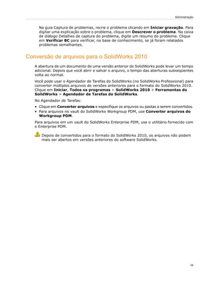Na guia Captura de problemas, recrie o problema clicando em Iniciar gravação. Para
digitar uma explicação sobre o problema, clique em Descrever o problema. Na caixa
de diálogo Detalhes de captura do problema, digite um resumo do problema. Clique
em Verificar BC para verificar, na base de conhecimento, se já foram relatados
problemas semelhantes.
Conversão de arquivos para o SolidWorks 2010
A abertura de um documento de uma versão anterior do SolidWorks pode levar um tempo
adicional. Depois que você abrir e salvar o arquivo, o tempo das aberturas subseqüentes
volta ao normal.
Você pode usar o Agendador de Tarefas do SolidWorks (no SolidWorks Professional) para
converter múltiplos arquivos de versões anteriores para o formato do SolidWorks 2010.
Clique em Iniciar, Todos os programas > SolidWorks 2010 > Ferramentas do
SolidWorks > Agendador de Tarefas do SolidWorks.
No Agendador de Tarefas:
• Clique em Converter arquivos e especifique os arquivos ou pastas a serem convertidos.
• Para arquivos no vault do SolidWorks Workgroup PDM, use Converter arquivos do
Workgroup PDM.
Para arquivos em um vault do SolidWorks Enterprise PDM, use o utilitário fornecido com
o Enterprise PDM.
Depois de convertidos para o formato do SolidWorks 2010, os arquivos não podem
mais ser abertos em versões anteriores do software SolidWorks.
16
Administração
 