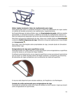 Editar rigidez torsional e fator de cisalhamento para vigas
Você agora pode inserir a constante torsional e o fator de cisalhamento de vigas usados
no cálculo de tensões torsionais e de cisalhamento, respectivamente.
No PropertyManager de Aplicar/Editar viga, em Propriedades da seção, defina as opções
apropriadas. A constante torsional, a distância de tensão de cisalhamento máxima e o
fator de cisalhamento dependem da forma e das dimensões da seção transversal da viga.
Para listar as forças de cisalhamento da viga, clique com o botão direito em Resultados
e selecione Definir diagramas de viga. Selecione a força de cisalhamento e sua direção
em Componente .
Para obter mais informações sobre propriedades de viga, consulte Ajuda do Simulation:
Aplicar/Editar viga.
Enrigecedores de viga para superfícies curvas
Você agora pode unir vigas (retas ou curvas) que atuam como enrigecedores a superfícies
curvas de cascas ou de corpos de chapa metálica.
O software automaticamente une as vigas às superfícies curvas que possuem geometrias
que se tocam ou estão situadas dentro de folgas razoáveis. O programa usa tamanhos
de elementos de vigas compatíveis com os tamanhos de malha da superfície.
O recurso está disponível para estudos estáticos, de freqüência e de flambagem.
Contato de união aprimorado para enrigecedores de viga
A precisão do contato da união entre faces de sólidos ou entre cascas e vigas que atuam
como enrigecedores foi aprimorada.
163
Simulation
 