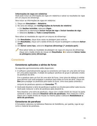 Informações de vigas em relatórios
Você pode incluir as informações de vigas em relatórios e salvar os resultados de vigas
em um arquivo do eDrawings.
Para incluir as informações de vigas em relatórios:
1. Clique em Simulation > Relatório.
2. Na caixa de diálogo, em Configurações de formato de relatório:
• Em Seções incluídas, selecione Vigas.
• Selecione ou desmarque Incluir forças de viga e Incluir tensões de viga.
• Selecione Juntas ou Todo o comprimento.
Para salvar os resultados de viga em um arquivo do eDrawings:
1. Em Resultados, clique duas vezes na plotagem para exibi-la.
2. Em Resultados, clique com o botão direito do mouse na plotagem e selecione Salvar
como.
3. Em Salvar como tipo, selecione Arquivos eDrawings (*.analysis.eprt).
Para salvar todos os resultados de plotagem de vigas em arquivos do eDrawings,
clique com o botão direito do mouse em Resultados e selecione Salvar todas
as plotagens como eDrawings.
Conectores
Conectores aplicados a séries de furos
Os seguintes aprimoramentos estão disponíveis:
• O software automaticamente agrupa os conectores com base em uma série de furos
em uma pasta separada. A edição de qualquer parafuso do grupo é aplicada a todos
os parafusos da série.
Crie o parafuso para um furo de uma série de furos. Uma caixa de diálogo é exibida
para permitir que você propague o parafuso para todos os furos da série. Clique em
Sim para propagar os parafusos para todos os furos. Uma nova pasta contendo o
conjunto de parafusos aparece em Conexões .
• Você pode dissolver a série de parafusos e quebrar os vínculos para editar cada recurso.
Você pode restaurar a série de parafusos após dissolvê-la.
Para dissolver uma série de parafusos, clique com o botão direito do mouse na pasta
contendo a série e selecione Dissolver série de parafusos. Para restaurar a série,
clique com o botão direito do mouse na mesma pasta e selecione Restabelecer a
série de parafusos.
Conectores de parafuso
O Simulation seleciona na biblioteca Materiais do SolidWorks, por padrão, Liga de aço
como o material de parafusos.
164
Simulation
 