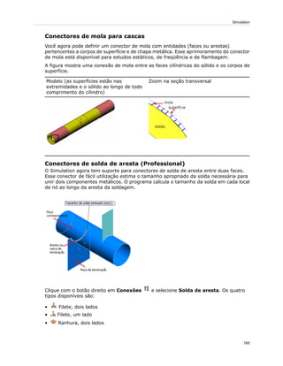 Conectores de mola para cascas
Você agora pode definir um conector de mola com entidades (faces ou arestas)
pertencentes a corpos de superfície e de chapa metálica. Esse aprimoramento do conector
de mola está disponível para estudos estáticos, de freqüência e de flambagem.
A figura mostra uma conexão de mola entre as faces cilíndricas do sólido e os corpos de
superfície.
Zoom na seção transversalModelo (as superfícies estão nas
extremidades e o sólido ao longo de todo
comprimento do cilindro)
Conectores de solda de aresta (Professional)
O Simulation agora tem suporte para conectores de solda de aresta entre duas faces.
Esse conector de fácil utilização estima o tamanho apropriado da solda necessária para
unir dois componentes metálicos. O programa calcula o tamanho da solda em cada local
de nó ao longo da aresta da soldagem.
Clique com o botão direito em Conexões e selecione Solda de aresta. Os quatro
tipos disponíveis são:
• Filete, dois lados
• Filete, um lado
• Ranhura, dois lados
165
Simulation
 