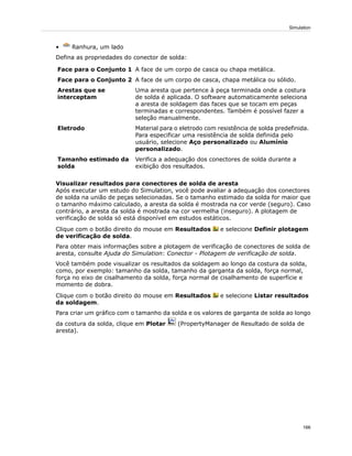• Ranhura, um lado
Defina as propriedades do conector de solda:
A face de um corpo de casca ou chapa metálica.Face para o Conjunto 1
A face de um corpo de casca, chapa metálica ou sólido.Face para o Conjunto 2
Uma aresta que pertence à peça terminada onde a costura
de solda é aplicada. O software automaticamente seleciona
Arestas que se
interceptam
a aresta de soldagem das faces que se tocam em peças
terminadas e correspondentes. Também é possível fazer a
seleção manualmente.
Material para o eletrodo com resistência de solda predefinida.
Para especificar uma resistência de solda definida pelo
Eletrodo
usuário, selecione Aço personalizado ou Alumínio
personalizado.
Verifica a adequação dos conectores de solda durante a
exibição dos resultados.
Tamanho estimado da
solda
Visualizar resultados para conectores de solda de aresta
Após executar um estudo do Simulation, você pode avaliar a adequação dos conectores
de solda na união de peças selecionadas. Se o tamanho estimado da solda for maior que
o tamanho máximo calculado, a aresta da solda é mostrada na cor verde (seguro). Caso
contrário, a aresta da solda é mostrada na cor vermelha (inseguro). A plotagem de
verificação de solda só está disponível em estudos estáticos.
Clique com o botão direito do mouse em Resultados e selecione Definir plotagem
de verificação de solda.
Para obter mais informações sobre a plotagem de verificação de conectores de solda de
aresta, consulte Ajuda do Simulation: Conector - Plotagem de verificação de solda.
Você também pode visualizar os resultados da soldagem ao longo da costura da solda,
como, por exemplo: tamanho da solda, tamanho da garganta da solda, força normal,
força no eixo de cisalhamento da solda, força normal de cisalhamento de superfície e
momento de dobra.
Clique com o botão direito do mouse em Resultados e selecione Listar resultados
da soldagem.
Para criar um gráfico com o tamanho da solda e os valores de garganta de solda ao longo
da costura da solda, clique em Plotar (PropertyManager de Resultado de solda de
aresta).
166
Simulation
 