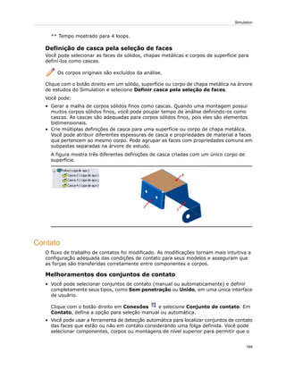 ** Tempo mostrado para 4 loops.
Definição de casca pela seleção de faces
Você pode selecionar as faces de sólidos, chapas metálicas e corpos de superfície para
definí-los como cascas.
Os corpos originais são excluídos da análise.
Clique com o botão direito em um sólido, superfície ou corpo de chapa metálica na árvore
de estudos do Simulation e selecione Definir casca pela seleção de faces.
Você pode:
• Gerar a malha de corpos sólidos finos como cascas. Quando uma montagem possui
muitos corpos sólidos finos, você pode poupar tempo de análise definindo-os como
cascas. As cascas são adequadas para corpos sólidos finos, pois eles são elementos
bidimensionais.
• Crie múltiplas definições de casca para uma superfície ou corpo de chapa metálica.
Você pode atribuir diferentes espessuras de casca e propriedades de material a faces
que pertencem ao mesmo corpo. Pode agrupar as faces com propriedades comuns em
subpastas separadas na árvore de estudo.
A figura mostra três diferentes definições de casca criadas com um único corpo de
superfície.
Contato
O fluxo de trabalho de contatos foi modificado. As modificações tornam mais intuitiva a
configuração adequada das condições de contato para seus modelos e asseguram que
as forças são transferidas corretamente entre componentes e corpos.
Melhoramentos dos conjuntos de contato
• Você pode selecionar conjuntos de contato (manual ou automaticamente) e definir
completamente seus tipos, como Sem penetração ou Unido, em uma única interface
de usuário.
Clique com o botão direito em Conexões e selecione Conjunto de contato. Em
Contato, defina a opção para seleção manual ou automática.
• Você pode usar a ferramenta de detecção automática para localizar conjuntos de contato
das faces que estão ou não em contato considerando uma folga definida. Você pode
selecionar componentes, corpos ou montagens de nível superior para permitir que o
169
Simulation
 