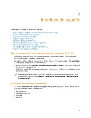 2
Interface do usuário
Este capítulo contém os seguintes tópicos:
• Personalização da barra de ferramentas transparente Exibir
• Barras de ferramentas de contexto
• Aprimoramentos do Instant3D
• Suporte a gesto do mouse
• Melhorias do PropertyManager
• Melhorias dos controles da área de gráficos
• Ícones maiores no Windows Vista
• Guia Migração de dados do CommandManager
• Suporte para toque e multitoque
Personalização da barra de ferramentas transparente Exibir
Você pode personalizar a barra de ferramentas transparente Exibir com diferentes
configurações para modelos e desenhos.
Para personalizar a barra transparente Exibir, clique em Ferramentas > Personalizar
e selecione a guia Barras de ferramentas:
• Marque ou desmarque Exibir (barra transparente) para exibir ou ocultar a barra de
ferramentas transparente.
• Selecione a guia Comandos para adicionar, remover ou reordenar os botões da barra
de ferramentas.
Também é possível exibir ou ocultar a barra de ferramentas transparente Exibir
marcando ou desmarcando Exibir > Barras de ferramentas > Exibir (barra
transparente).
Barras de ferramentas de contexto
As barras de ferramentas de contexto aparecem quando você clica com o botão direito
nas seguintes entidades de desenhos:
• Componentes
• Vistas de desenho
• Arestas
• Vértices
17
 