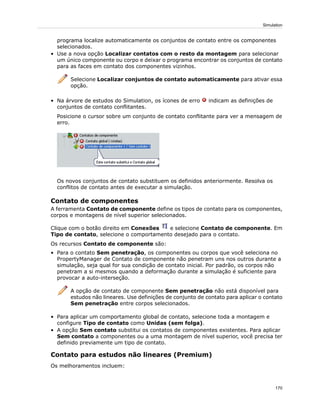 programa localize automaticamente os conjuntos de contato entre os componentes
selecionados.
• Use a nova opção Localizar contatos com o resto da montagem para selecionar
um único componente ou corpo e deixar o programa encontrar os conjuntos de contato
para as faces em contato dos componentes vizinhos.
Selecione Localizar conjuntos de contato automaticamente para ativar essa
opção.
• Na árvore de estudos do Simulation, os ícones de erro indicam as definições de
conjuntos de contato conflitantes.
Posicione o cursor sobre um conjunto de contato conflitante para ver a mensagem de
erro.
Os novos conjuntos de contato substituem os definidos anteriormente. Resolva os
conflitos de contato antes de executar a simulação.
Contato de componentes
A ferramenta Contato de componente define os tipos de contato para os componentes,
corpos e montagens de nível superior selecionados.
Clique com o botão direito em Conexões e selecione Contato de componente. Em
Tipo de contato, selecione o comportamento desejado para o contato.
Os recursos Contato de componente são:
• Para o contato Sem penetração, os componentes ou corpos que você seleciona no
PropertyManager de Contato de componente não penetram uns nos outros durante a
simulação, seja qual for sua condição de contato inicial. Por padrão, os corpos não
penetram a si mesmos quando a deformação durante a simulação é suficiente para
provocar a auto-interseção.
A opção de contato de componente Sem penetração não está disponível para
estudos não lineares. Use definições de conjunto de contato para aplicar o contato
Sem penetração entre corpos selecionados.
• Para aplicar um comportamento global de contato, selecione toda a montagem e
configure Tipo de contato como Unidas (sem folga).
• A opção Sem contato substitui os contatos de componentes existentes. Para aplicar
Sem contato a componentes ou a uma montagem de nível superior, você precisa ter
definido previamente um tipo de contato.
Contato para estudos não lineares (Premium)
Os melhoramentos incluem:
170
Simulation
 