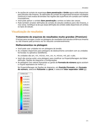 • As opções de contato de argamassa Sem penetração e Unido agora estão disponíveis
para estudos não lineares. As definições de contato de argamassa fornecem resultados
contínuos e mais exatos de tensões nas regiões das superfícies em contato com malhas
incompatíveis.
• Você pode aplicar o contato Sem penetração a ambos os lados das cascas.
• Pode também arrastar definições de contato de estudos estáticos para não lineares, e
vice-versa. Certifique-se de que essas definições de contato estão disponíveis em ambos
os tipos de estudo.
Visualização de resultados
Tratamento de arquivos de resultados muito grandes (Premium)
O tempo para carregar e exibir as plotagens de resultados dos estudos dinâmicos lineares
ou não lineares pela primeira vez foi reduzido consideravelmente.
Melhoramentos na plotagem
• Você pode usar unidades ksi em plotagens de tensão.
• As unidades disponíveis para plotagens de deslocamento coincidem com as unidades
fornecidas no aplicativo SolidWorks.
As unidades são am, nm, mícron, mm, cm, m, mícron, mil, pol. e pés.
• Você não precisa exibir uma plotagem para modificar os PropertyManagers de Editar
definição, Opções de diagrama e Configurações.
• As plotagens com valores flutuantes ou gerais de Formato de número agora aceitam
a vírgula separadora de milhar (,).
No PropertyManager de Opções de diagrama, em Posição/Formato, em Formato
de número, selecione flutuante ou geral, e selecione Usar separador 1000 (,).
171
Simulation
 