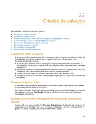 22
Criação de esboços
Este capítulo contém os seguintes tópicos:
• Ferramenta Filete de esboço
• Ferramenta Ajustar spline
• Número de instâncias configurável em padrões de entidade de esboço
• Vincular textos de esboço a propriedades de arquivo
• Ferramenta de esboço Converter entidades
• Curvas acionadas por equação
• Dimensões em esboços 3D
• Desempenho de grandes esboços
Ferramenta Filete de esboço
A ferramenta Filete de esboço contém numerosos melhoramentos que incluem modo de
visualização, seleção de entidade antes e depois de iniciar a ferramenta, e um
PropertyManager aprimorado.
• A visualização de filete mostra interseções virtuais entre entidades, estendendo as
entidades na visualização se necessário para mostrar filetes possíveis para a entidade
selecionada.
• Você pode especificar múltiplos filetes em uma única operação de esboço de filete. Os
filetes não são criados até você clicar em OK no PropertyManager.
• Durante a visualização, você pode arrastar os filetes para ajustar o raio.
• Você pode definir o raio do filete no PropertyManager antes ou depois de selecionar as
entidades.
Ferramenta Ajustar spline
A ferramenta Ajustar spline agora permite visualizar a spline e seus pontos de inflexão,
curvatura máxima e pente de curvatura.
No PropertyManager de Ajustar spline, você pode usar um controle deslizante horizontal
para ajustar o valor da Tolerância. Ajustar a tolerãncia dinamicamente atualiza as
visualizações da spline.
Número de instâncias configurável em padrões de entidade de
esboço
Agora você pode usar o parâmetro Número de instâncias de padrões de entidades de
esboço para criar configurações (por exemplo, em tabelas de projeto). Este parâmetro
pode ser exibido e usado para alterar diretamente o padrão.
173
 