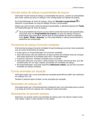 Vincular textos de esboço a propriedades de arquivo
Você pode vincular textos de esboço a propriedades de arquivo, usando as propriedades
para exibir valores de texto no esboço e criar configurações em tabelas de projeto.
No PropertyManager de Texto do esboço, clique em Vincular à propriedade e
selecione a propriedade na caixa de diálogo Vincular à propriedade.
Depois que você vincular o texto do esboço à propriedade, a referência aparece em Texto
no PropertyManager de Texto do esboço .
Se as propriedades do arquivo ou seus valores ainda não tiverem sido especificados,
você pode clicar em Propriedades do arquivo na caixa de diálogo Vincular à
propriedade para especificar valores para as propriedades de arquivo existentes,
como Autor, Título e Assunto, ou criar propriedades e valores personalizados e
específicos da configuração.
Ferramenta de esboço Converter entidades
A ferramenta de esboço Converter entidades foi aprimorada para se tornar mais consistente
com as outras ferramentas de esboço.
• Existe agora um PropertyManager de Converter entidades.
• Você não precisa mais pré-selecionar os tipos corretos de entidade antes de começar.
Você pode selecionar as entidades após abrir o PropertyManager.
• É possível selecionar múltiplas entidades para conversão.
• Você pode selecionar uma face e várias arestas nos limites internos da face, que são
transformados em um loop e depois convertidos em entidades de esboço.
• No PropertyManager, você pode especificar Selecionar cadeia, que permite converter
entidades de esboço contíguas.
Curvas acionadas por equação
Você agora pode criar curvas acionadas por equações paramétricas (além das explícitas)
em esboços 2D e 3D.
Também é possível agora arrastar curvas acionadas por equação.
Dimensões em esboços 3D
Você agora pode usar o Dimensionamento inteligente para criar dimensões ponto a ponto
e ao longo de X/Y/Z em esboços 3D e configurar essas dimensões.
Desempenho de grandes esboços
Selecionar um grande número de entidades de esboço para criar blocos é agora muito
mais rápido. Copiar e Colar também é mais rápido.
174
Criação de esboços
 