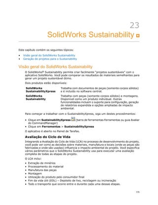 23
SolidWorks Sustainability
Este capítulo contém os seguintes tópicos:
• Visão geral do SolidWorks Sustainability
• Geração de projetos para o Sustainability
Visão geral do SolidWorks Sustainability
O SolidWorks® Sustainability permite criar facilmente “projetos sustentáveis” com o
aplicativo SolidWorks. Você pode comparar os resultados de materiais semelhantes para
gerar um projeto sustentável ótimo.
Dois produtos estão disponíveis:
Trabalha com documentos de peças (somente corpos sólidos)
e é incluído no software central.
SolidWorks
SustainabilityXpress
Trabalha com peças (somente corpos sólidos) e montagens.
Disponível como um produto individual. Outras
SolidWorks
Sustainability
funcionalidades incluem o suporte para configuração, geração
de relatórios expandida e opções ampliadas de impacto
ambiental.
Para começar a trabalhar com o SustainabilityXpress, siga um destes procedimentos:
• Clique em SustainabilityXpress (barra de ferramentas Ferramentas ou guia Avaliar
do CommandManager)
• Clique em Ferramentas > SustainabilityXpress
O aplicativo é aberto no Painel de Tarefas.
Avaliação do Ciclo de Vida
Integrando a Avaliação do Ciclo de Vida (LCA) no processo de desenvolvimento do projeto,
você pode ver como as decisões sobre materiais, manufatura e locais (onde as peças são
fabricadas e onde são usadas) influencia o impacto ambiental do projeto. Você especifica
vários parâmetros que o SolidWorks Sustainability usa para executar uma avaliação
completa de todas as etapas do projeto.
O LCA inclui:
• Extração de minérios
• Processamento do material
• Manufatura das peças
• Montagem
• Utilização do produto pelo consumidor final
• Fim da vida útil (EOL) – Depósito de lixo, reciclagem ou incineração
• Todo o transporte que ocorre entre e durante cada uma dessas etapas.
175
 
