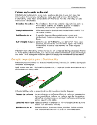 Fatores do Impacto ambiental
O SolidWorks Sustainability avalia todas as etapas do ciclo de vida com base nas
informações de materiais, manufatura e locais que você fornece. O SolidWorks
Sustainability então distila os resultados em fatores de impacto ambiental, que são
mensurados e totalizados.
As emissões de dióxido de carbono e equivalentes, como o
monóxido de carbono e o metano, que são liberadas na
atmosfera, resultado no aquecimento global.
Emissões de carbono
Todas as formas de energia consumidas durante todo o ciclo
de vida do produto.
Energia consumida
A poluição do ar devida principalmente à queima de
combustíveis fósseis, eventualmente resultando em chuva
ácida.
Acidificação do ar
Contaminação por fertilizantes, que percorrem rios e águas
costeiras, resultando na abundância de algas e na eventual
Eutrofização da água
morte morte de toda a vida marinha em certas regiões
costeiras.
O SolidWorks Sustainability fornece resultados em tempo real do impacto desses fatores
no Painel de Impacto Ambiental, que é atualizado dinamicamente com qualquer alteração
dos dados. Você pode gerar relatórios personalizados para compartilhar os resultados.
Geração de projetos para o Sustainability
Este exemplo demonstra o uso do SustainabilityXpress para executar a análise do impacto
ambiental de uma peça.
Você analisa uma peça comum em computadores, a trava que prende a unidade de disco
rígido dentro do computador.
O Sustainability avalia as seguintes áreas do impacto ambiental da peça:
Uma medida das emissões de dióxido de carbono e equivalentes,
como monóxido de carbono e o metano, que são liberadas na
Pegada de carbono
atmosfera principalmente por combustíveis fósseis, contribuindo
para o aquecimento global.
Todas as formas de energia não renovável consumidas durante
todo o ciclo de vida do produto.
Consumo de energia
Emissões ácidas, como dióxido de enxofre e óxidos nitrosos,
que eventualmente levam à ocorrência de chuvas ácidas.
Acidificação do ar
176
SolidWorks Sustainability
 
