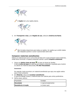 O Japão tem uma região própria.
3. Em Transporte e Uso, para Região de uso, selecione América do Norte.
Não há dados disponíveis para todas as regiões. As regiões que contêm dados
são realçadas quando o cursor é posicionado sobre elas.
Comparar materiais semelhantes
Defina um material para servir como linha de base com o qual comparar outros materiais,
então tente minimizar o impacto ambiental usando o painel Impacto ambiental.
1. Clique em Definir linha de base na base do Painel de Tarefas.
A barra Linha de base de cada tipo de impacto ambiental é ajustada para mostrar
os valores do material selecionado, PC Alta Viscosidade.
Em seguida, tente encontrar um material semelhante que seja uma opção melhor
para o meio ambiente.
2. Em Material, clique em Localizar semelhante.
A caixa de diálogo mostra o material atual com valores para vários parâmetros.
3. Defina esses valores:
CondiçãoPropriedade
~ (aproximadamente)Densidade
> (maior que)Resistência à tração
178
SolidWorks Sustainability
 