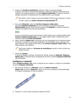 4. Clique em Localizar semelhante, próximo à lista na caixa de diálogo.
É aberta uma lista de materiais semelhantes. Selecione materiais nesta lista para
comparar ao material original. O painel Impacto ambiental, na base da caixa de
diálogo, apresenta imediatamente informações sobre a sua seleção.
Para filtrar a lista, marque a caixa de seleção próxima aos materiais a inserir
na lista e clique em Exibir somente os selecionados .
5. Na coluna Materiais, selecione Acrílico (impacto médio-alto).
No painel Impacto ambiental da caixa de diálogo, uma barra verde para
Selecionados aparece acima da barra preta para Original em todas as áreas de
impacto. Os gráficos de torta são atualizados.
A cor e o comprimento mais curto da barra verde indicam que o material selecionado,
Acrílico (impacto médio-alto), é uma opção melhor para o ambiente do que o
material original, PC Alta Viscosidade.
6. Agora, selecione Náilon 101 na lista para ver sua comparação com o material original.
As barras e o gráfico de torta são atualizados. As indicações visuais mostram que
este material é uma opção ainda melhor que Acrílico (impacto médio-alto). Você
decide aceitar este material.
Você pode modificar o Processo de manufatura usando o menu próximo ao
gráfico de torta.
7. Clique em Aceitar.
A caixa de diálogo é fechada. No Painel de Tarefas, abaixo de Material, Plásticos
Náilon 101 é o material atual. Os diagramas de torta no painel Impacto ambiental
são atualizados.
Configurar o material
Defina Plásticos Náilon 101 como o material do seu modelo e verifique os resultados
no painel Impacto ambiental.
1. No Painel de Tarefas, em Material, clique em Definir material.
Náilon 101 se torna o Material ativo na árvore de projeto do FeatureManager.
O modelo é atualizado na área de gráficos.
2. Posicione o cursor sobre as fatias do gráfico de torta.
179
SolidWorks Sustainability
 