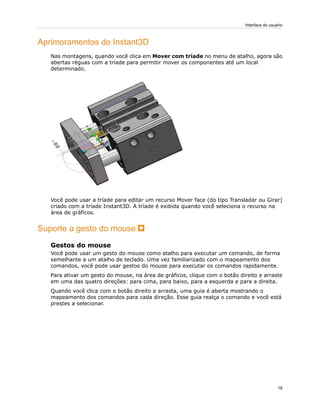 Aprimoramentos do Instant3D
Nas montagens, quando você clica em Mover com tríade no menu de atalho, agora são
abertas réguas com a tríade para permitir mover os componentes até um local
determinado.
Você pode usar a tríade para editar um recurso Mover face (do tipo Transladar ou Girar)
criado com a tríade Instant3D. A tríade é exibida quando você seleciona o recurso na
área de gráficos.
Suporte a gesto do mouse
Gestos do mouse
Você pode usar um gesto do mouse como atalho para executar um comando, de forma
semelhante a um atalho de teclado. Uma vez familiarizado com o mapeamento dos
comandos, você pode usar gestos do mouse para executar os comandos rapidamente.
Para ativar um gesto do mouse, na área de gráficos, clique com o botão direito e arraste
em uma das quatro direções: para cima, para baixo, para a esquerda e para a direita.
Quando você clica com o botão direito e arrasta, uma guia é aberta mostrando o
mapeamento dos comandos para cada direção. Esse guia realça o comando e você está
prestes a selecionar.
18
Interface do usuário
 