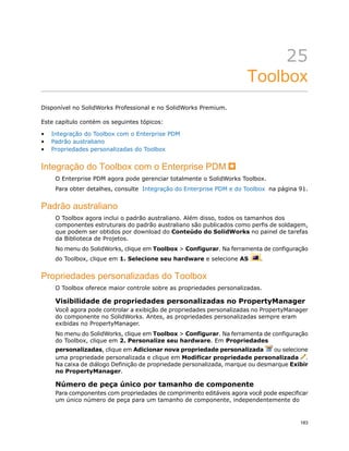 25
Toolbox
Disponível no SolidWorks Professional e no SolidWorks Premium.
Este capítulo contém os seguintes tópicos:
• Integração do Toolbox com o Enterprise PDM
• Padrão australiano
• Propriedades personalizadas do Toolbox
Integração do Toolbox com o Enterprise PDM
O Enterprise PDM agora pode gerenciar totalmente o SolidWorks Toolbox.
Para obter detalhes, consulte Integração do Enterprise PDM e do Toolbox na página 91.
Padrão australiano
O Toolbox agora inclui o padrão australiano. Além disso, todos os tamanhos dos
componentes estruturais do padrão australiano são publicados como perfis de soldagem,
que podem ser obtidos por download do Conteúdo do SolidWorks no painel de tarefas
da Biblioteca de Projetos.
No menu do SolidWorks, clique em Toolbox > Configurar. Na ferramenta de configuração
do Toolbox, clique em 1. Selecione seu hardware e selecione AS .
Propriedades personalizadas do Toolbox
O Toolbox oferece maior controle sobre as propriedades personalizadas.
Visibilidade de propriedades personalizadas no PropertyManager
Você agora pode controlar a exibição de propriedades personalizadas no PropertyManager
do componente no SolidWorks. Antes, as propriedades personalizadas sempre eram
exibidas no PropertyManager.
No menu do SolidWorks, clique em Toolbox > Configurar. Na ferramenta de configuração
do Toolbox, clique em 2. Personalize seu hardware. Em Propriedades
personalizadas, clique em Adicionar nova propriedade personalizada ou selecione
uma propriedade personalizada e clique em Modificar propriedade personalizada .
Na caixa de diálogo Definição de propriedade personalizada, marque ou desmarque Exibir
no PropertyManager.
Número de peça único por tamanho de componente
Para componentes com propriedades de comprimento editáveis agora você pode especificar
um único número de peça para um tamanho de componente, independentemente do
183
 