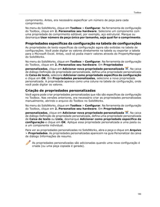 comprimento. Antes, era necessário especificar um número de peça para cada
comprimento.
No menu do SolidWorks, clique em Toolbox > Configurar. Na ferramenta de configuração
do Toolbox, clique em 2. Personalize seu hardware. Selecione um componente com
uma propriedade de comprimento editável, por exemplo, aço estrutural. Marque ou
desmarque Usar número de peça único por tamanho, seja qual for o comprimento.
Propriedades específicas da configuração na tabela de configurações
As propriedades de texto específicas da configuração agora são exibidas na tabela de
configurações. Você pode digitar os valores diretamente na tabela ou exportar a tabela
para o Microsoft Excel. Antes, você só podia inserir valores através do PropertyManager
do SolidWorks.
No menu do SolidWorks, clique em Toolbox > Configurar. Na ferramenta de configuração
do Toolbox, clique em 2. Personalize seu hardware. Em Propriedades
personalizadas, clique em Adicionar nova propriedade personalizada . Na caixa
de diálogo Definição de propriedade personalizada, defina uma propriedade personalizada
de Caixa de texto, selecione Adicionar como propriedade específica da configuração
e clique em OK. Em Propriedades personalizadas, selecione a nova propriedade
personalizada. A propriedade aparece como uma coluna na tabela de configuração, onde
você pode digitar os valores.
Criação de propriedades personalizadas
Você agora pode criar propriedades personalizadas que não são específicas da configuração
no Toolbox. Nas versões anteriores, era necessário criar as propriedades personalizadas
manualmente, abrindo o arquivo do Toolbox no SolidWorks.
No menu do SolidWorks, clique em Toolbox > Configurar. Na ferramenta de configuração
do Toolbox, clique em 2. Personalize seu hardware. Em Propriedades
personalizadas, clique em Adicionar nova propriedade personalizada . Na caixa
de diálogo Definição de propriedade personalizada, defina uma propriedade personalizada
de Caixa de texto ou Lista, desmarque Adicionar como propriedade específica da
configuração e clique em OK. Aplique essa propriedade personalizada a uma pasta ou
a um componente individual.
Para ver as propriedades personalizadas no SolidWorks, abra a peça e clique em Arquivo
> Propriedades. As propriedades personalizadas aparecem na guia Personalizar da caixa
de diálogo Informações de resumo.
As propriedades personalizadas são adicionadas quando uma nova configuração é
criada (ou uma peça copiada é gerada).
184
Toolbox
 