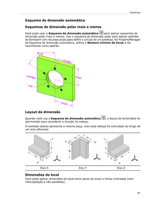 Esquema de dimensão automática
Esquemas de dimensão polar mais e menos
Você pode usar o Esquema de dimensão automática para aplicar esquemas de
dimensão polar mais e menos. Use o esquema de dimensão polar para aplicar padrões
do DimXpert com recursos axiais para definir o círculo de um parafuso. No PropertyManager
de Esquema de dimensão automática, defina o Número mínimo de furos a ser
reconhecido como padrão.
Layout da dimensão
Quando você usa o Esquema de dimensão automática , o layout de dimensões foi
aprimorado para considerar a direção do esboço.
O exemplo abaixo apresenta a mesma peça, mas cada esboço foi extrudado ao longo de
um eixo diferente:
Eixo ZEixo YEixo X
Dimensões do local
Você pode aplicar dimensões do local entre pares de eixos e linhas inclinadas (sem
interceptação e não paralelas).
187
Tolerâncias
 
