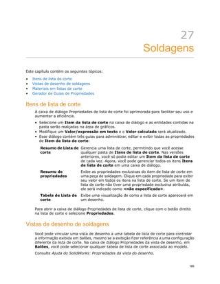 27
Soldagens
Este capítulo contém os seguintes tópicos:
• Itens de lista de corte
• Vistas de desenho de soldagens
• Materiais em listas de corte
• Gerador de Guias de Propriedades
Itens de lista de corte
A caixa de diálogo Propriedades de lista de corte foi aprimorada para facilitar seu uso e
aumentar a eficiência.
• Selecione um Item da lista de corte na caixa de diálogo e as entidades contidas na
pasta serão realçadas na área de gráficos.
• Modifique um Valor/expressão em texto e o Valor calculado será atualizado.
• Esse diálogo contém três guias para administrar, editar e exibir todas as propriedades
de Item da lista de corte:
Gerencia uma lista de corte, permitindo que você acesse
qualquer pasta de Itens de lista de corte. Nas versões
Resumo de Lista de
corte
anteriores, você só podia editar um Item da lista de corte
de cada vez. Agora, você pode gerenciar todos os itens Itens
de lista de corte em uma caixa de diálogo.
Exibe as propriedades exclusivas do item de lista de corte em
uma peça de soldagem. Clique em cada propriedade para exibir
Resumo de
propriedades
seu valor em todos os itens na lista de corte. Se um item de
lista de corte não tiver uma propriedade exclusiva atribuída,
ele será indicado como <não especificado>.
Exibe uma visualização de como a lista de corte aparecerá em
um desenho.
Tabela de Lista de
corte
Para abrir a caixa de diálogo Propriedades de lista de corte, clique com o botão direito
na lista de corte e selecione Propriedades.
Vistas de desenho de soldagens
Você pode vincular uma vista de desenho a uma tabela de lista de corte para controlar
a informação exibida em balões, mesmo se a exibição fizer referência a uma configuração
diferente da lista de corte. Na caixa de diálogo Propriedades da vista de desenho, em
Balões, você pode selecionar qualquer tabela de lista de corte associada ao modelo.
Consulte Ajuda do SolidWorks: Propriedades da vista do desenho.
189
 