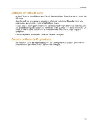 Materiais em listas de corte
As listas de corte de soldagem reconhecem os materiais ao determinar se os corpos são
idênticos.
Quando você cria uma peça de soldagem, a lista de corte inclui Material como uma
propriedade que vincula o material aplicado ao corpo.
Se dois corpos forem geometricamente idênticos mas tiverem diferentes materiais, eles
são colocados em pastas separadas na lista de corte. Quando você aplica material a um
corpo, a lista de corte é atualizada automaticamente colocando o corpo na pasta
apropriada.
Consulte Ajuda do SolidWorks: Listas de corte de soldagem.
Gerador de Guias de Propriedades
O Gerador de Guias de Propriedades pode ser usado para criar guias de propriedades
personalizadas para itens de lista de corte de soldagem.
190
Soldagens
 