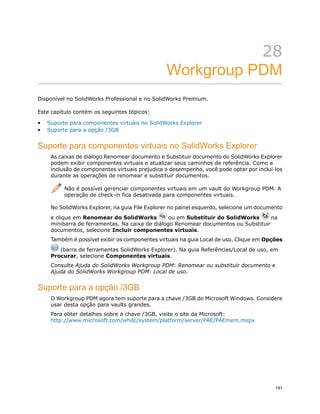 28
Workgroup PDM
Disponível no SolidWorks Professional e no SolidWorks Premium.
Este capítulo contém os seguintes tópicos:
• Suporte para componentes virtuais no SolidWorks Explorer
• Suporte para a opção /3GB
Suporte para componentes virtuais no SolidWorks Explorer
As caixas de diálogo Renomear documento e Substituir documento do SolidWorks Explorer
podem exibir componentes virtuais e atualizar seus caminhos de referência. Como a
inclusão de componentes virtuais prejudica o desempenho, você pode optar por incluí-los
durante as operações de renomear e substituir documentos.
Não é possível gerenciar componentes virtuais em um vault do Workgroup PDM. A
operação de check-in fica desativada para componentes virtuais.
No SolidWorks Explorer, na guia File Explorer no painel esquerdo, selecione um documento
e clique em Renomear do SolidWorks ou em Substituir do SolidWorks na
minibarra de ferramentas. Na caixa de diálogo Renomear documentos ou Substituir
documentos, selecione Incluir componentes virtuais.
Também é possível exibir os componentes virtuais na guia Local de uso. Clique em Opções
(barra de ferramentas SolidWorks Explorer). Na guia Referências/Local de uso, em
Procurar, selecione Componentes virtuais.
Consulte Ajuda do SolidWorks Workgroup PDM: Renomear ou substituir documento e
Ajuda do SolidWorks Workgroup PDM: Local de uso.
Suporte para a opção /3GB
O Workgroup PDM agora tem suporte para a chave /3GB do Microsoft Windows. Considere
usar desta opção para vaults grandes.
Para obter detalhes sobre a chave /3GB, visite o site da Microsoft:
http://www.microsoft.com/whdc/system/platform/server/PAE/PAEmem.mspx
191
 