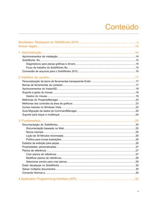 Conteúdo
Novidades: Destaques do SolidWorks 2010.....................................................................x
Avisos legais...................................................................................................................12
1 Administração..............................................................................................................14
Aprimoramentos da instalação..............................................................................................................14
SolidWorks Rx.......................................................................................................................................15
Diagnósticos para placas gráficas e drivers.....................................................................................15
Fluxo de trabalho do SolidWorks Rx................................................................................................15
Conversão de arquivos para o SolidWorks 2010..................................................................................16
2 Interface do usuário.....................................................................................................17
Personalização da barra de ferramentas transparente Exibir ..............................................................17
Barras de ferramentas de contexto.......................................................................................................17
Aprimoramentos do Instant3D...............................................................................................................18
Suporte a gesto do mouse ....................................................................................................................18
Gestos do mouse.............................................................................................................................18
Melhorias do PropertyManager ............................................................................................................23
Melhorias dos controles da área de gráficos ........................................................................................23
Ícones maiores no Windows Vista.........................................................................................................23
Guia Migração de dados do CommandManager...................................................................................24
Suporte para toque e multitoque ..........................................................................................................24
3 Fundamentos...............................................................................................................25
Documentação do SolidWorks..............................................................................................................25
Documentação baseada na Web.....................................................................................................25
Novos tutoriais..................................................................................................................................25
Lição de 30 Minutos renomeada......................................................................................................26
Política para novas ilustrações.........................................................................................................26
Estados de exibição para peças............................................................................................................26
Propriedades personalizadas................................................................................................................27
Planos de referência .............................................................................................................................27
Criar planos de referência................................................................................................................27
Modificar planos de referência.........................................................................................................28
Selecionar pontos para criar planos.................................................................................................29
Exibir decalques no SolidWorks............................................................................................................30
Salvar múltiplos documentos.................................................................................................................30
Comando Normal a................................................................................................................................30
4 Application Programming Interface (API).....................................................................32
ii
 