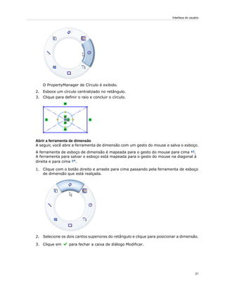O PropertyManager de Círculo é exibido.
2. Esboce um círculo centralizado no retângulo.
3. Clique para definir o raio e concluir o círculo.
Abrir a ferramenta de dimensão
A seguir, você abre a ferramenta de dimensão com um gesto do mouse e salva o esboço.
A ferramenta de esboço de dimensão é mapeada para o gesto do mouse para cima .
A ferramenta para salvar o esboço está mapeada para o gesto do mouse na diagonal à
direita e para cima .
1. Clique com o botão direito e arraste para cima passando pela ferramenta de esboço
de dimensão que está realçada.
2. Selecione os dois cantos superiores do retângulo e clique para posicionar a dimensão.
3. Clique em para fechar a caixa de diálogo Modificar.
21
Interface do usuário
 