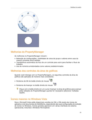 Melhorias do PropertyManager
As melhorias no PropertyManager incluem:
• Retenção de configurações, visibilidade de caixa de grupo e valores entre usos do
mesmo comando entre sessões
• Transferência automática do foco de um controle para outro para facilitar o fluxo de
trabalho
• Uso de números arredondados como valores predeterminados
Melhorias dos controles da área de gráficos
Quando você interage com os PropertyManagers, os seguintes controles da área de
gráficos são aplicados de maneira mais consistente:
• Ponteiros de OK do botão direito do mouse
• Ponteiros de Avançar no botão direito do mouse
Clique com o botão direito em um cursor Avançar na área de gráficos para avançar
pelas seleções do PropertyManager quando for necessário selecionar múltiplas
opções.
Ícones maiores no Windows Vista
Para o Microsoft Vista estão disponíveis versões de 256 x 256 pixels dos ícones de
aplicativo e de documentos do SolidWorks, dependendo das suas configurações de exibição
de ícones no Windows. Ícones grandes aparecem em várias interfaces do sistema
operacional, incluindo o Windows File Explorer.
23
Interface do usuário
 