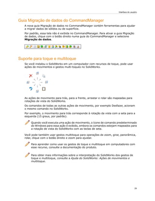 Guia Migração de dados do CommandManager
A nova guia Migração de dados no CommandManager contém ferramentas para ajudar
a migrar dados de sólidos ou de superfície.
Por padrão, essa tela não é exibida no CommandManager. Para ativar a guia Migração
de dados, clique com o botão direito numa guia do CommandManager e selecione
Migração de dados.
Suporte para toque e multitoque
Se você instalou o SolidWorks em um computador com recursos de toque, pode usar
ações de movimentos e gestos multi-toques no SolidWorks.
As ações de movimento para trás, para a frente, arrastar e rolar são mapeadas para
rotações de vista do SolidWorks.
Os comandos de todas as outras ações de movimento, por exemplo Desfazer, acionam
o mesmo comando no SolidWorks.
Por exemplo, o movimento para trás corresponde à rotação da vista com a seta para a
esquerda (15 graus, por padrão).
Quando você executa uma ação de movimento, o ícone de comando predeterminado
do Windows para essa ação é exibido, embora os comandos estejam mapeados para
a rotação de vista do SolidWorks com as teclas de seta.
Você pode também usar gestos multitoque para operações de zoom, girar, panorâmica,
rolar, clique com o botão direito e zoom para ajustar.
Para aprender como usar os gestos de toque e multitoque em computadores com
esse recurso, consulte a documentação do produto.
Para obter mais informações sobre a interpretação do SolidWorks dos gestos de
toque e multitoque, consulte a Ajuda do SolidWorks: Ações de movimentos e
multitoque.
24
Interface do usuário
 