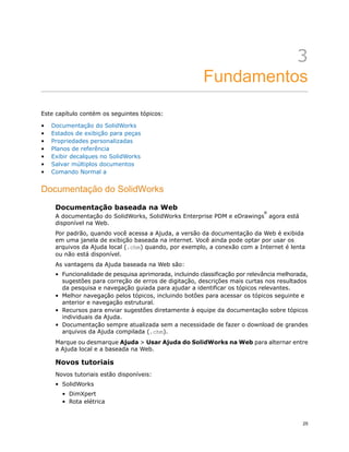 3
Fundamentos
Este capítulo contém os seguintes tópicos:
• Documentação do SolidWorks
• Estados de exibição para peças
• Propriedades personalizadas
• Planos de referência
• Exibir decalques no SolidWorks
• Salvar múltiplos documentos
• Comando Normal a
Documentação do SolidWorks
Documentação baseada na Web
A documentação do SolidWorks, SolidWorks Enterprise PDM e eDrawings
®
agora está
disponível na Web.
Por padrão, quando você acessa a Ajuda, a versão da documentação da Web é exibida
em uma janela de exibição baseada na internet. Você ainda pode optar por usar os
arquivos da Ajuda local (.chm) quando, por exemplo, a conexão com a Internet é lenta
ou não está disponível.
As vantagens da Ajuda baseada na Web são:
• Funcionalidade de pesquisa aprimorada, incluindo classificação por relevância melhorada,
sugestões para correção de erros de digitação, descrições mais curtas nos resultados
da pesquisa e navegação guiada para ajudar a identificar os tópicos relevantes.
• Melhor navegação pelos tópicos, incluindo botões para acessar os tópicos seguinte e
anterior e navegação estrutural.
• Recursos para enviar sugestões diretamente à equipe da documentação sobre tópicos
individuais da Ajuda.
• Documentação sempre atualizada sem a necessidade de fazer o download de grandes
arquivos da Ajuda compilada (.chm).
Marque ou desmarque Ajuda > Usar Ajuda do SolidWorks na Web para alternar entre
a Ajuda local e a baseada na Web.
Novos tutoriais
Novos tutoriais estão disponíveis:
• SolidWorks
• DimXpert
• Rota elétrica
25
 