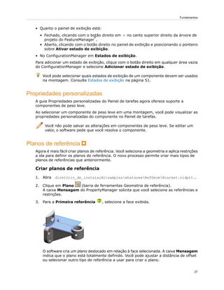 • Quanto o painel de exibição está:
• Fechado, clicando com o botão direito em no canto superior direito da árvore de
projeto do FeatureManager
®
.
• Aberto, clicando com o botão direito no painel de exibição e posicionando o ponteiro
sobre Ativar estado de exibição.
• No ConfigurationManager em Estados de exibição.
Para adicionar um estado de exibição, clique com o botão direito em qualquer área vazia
do ConfigurationManager e selecione Adicionar estado de exibição.
Você pode selecionar quais estados de exibição de um componente devem ser usados
na montagem. Consulte Estados de exibição na página 51.
Propriedades personalizadas
A guia Propriedades personalizadas do Painel de tarefas agora oferece suporte a
componentes de peso leve.
Ao selecionar um componente de peso leve em uma montagem, você pode visualizar as
propriedades personalizadas do componente no Painel de tarefas.
Você não pode salvar as alterações em componentes de peso leve. Se editar um
valor, o software pede que você resolva o componente.
Planos de referência
Agora é mais fácil criar planos de referência. Você seleciona a geometria e aplica restrições
a ela para definir os planos de referência. O novo processo permite criar mais tipos de
planos de referências que anteriormente.
Criar planos de referência
1. Abra diretório_de_instalaçãosampleswhatsnewRefGeomBracket.sldprt..
2. Clique em Plano (barra de ferramentas Geometria de referência).
A caixa Mensagem do PropertyManager solicita que você selecione as referências e
restrições.
3. Para a Primeira referência , selecione a face exibida.
O software cria um plano deslocado em relação à face selecionada. A caixa Mensagem
indica que o plano está totalmente definido. Você pode ajustar a distância de offset
ou selecionar outro tipo de referência a usar para criar o plano.
27
Fundamentos
 