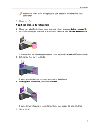 O software cria o plano mais provável com base nas entidades que você
selecionar.
4. Clique em .
Modificar planos de referência
1. Clique com o botão direito no plano que você criou e selecione Editar recurso .
2. No PropertyManager, selecione a face cilíndrica exibida para Primeira referência.
O software cria um plano tangente à face. O tipo de plano Tangente é selecionado.
3. Selecione a face curva indicada.
O plano se estende para se tornar tangente às duas faces.
4. Em Segunda referência, selecione Inverter.
O plano é invertido para se tornar tangente ao lado oposto da face cilíndrica.
5. Clique em .
28
Fundamentos
 