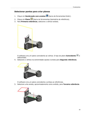 Selecionar pontos para criar planos
1. Clique em Sombreado com arestas (barra de ferramentas Exibir).
2. Clique em Plano (barra de ferramentas Geometria de referência).
3. Para Primeira referência, selecione o vértice exibido.
O software cria um plano coincidente ao vértice. O tipo de plano Coincidente é
selecionado.
4. Selecione o vértice na extremidade oposta à aresta para Segunda referência.
O software cria um plano coincidente a ambas as referências.
5. Selecione uma aresta, aproximadamente como exibido, para Terceira referência.
29
Fundamentos
 