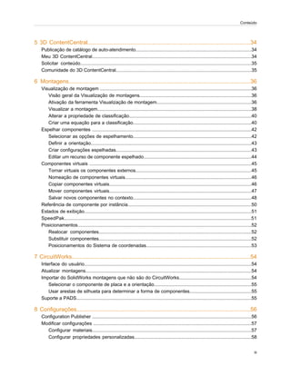 5 3D ContentCentral.......................................................................................................34
Publicação de catálogo de auto-atendimento........................................................................................34
Meu 3D ContentCentral.........................................................................................................................34
Solicitar conteúdo..................................................................................................................................35
Comunidade do 3D ContentCentral.......................................................................................................35
6 Montagens...................................................................................................................36
Visualização de montagem ...................................................................................................................36
Visão geral da Visualização de montagens.....................................................................................36
Ativação da ferramenta Visualização de montagem........................................................................36
Visualizar a montagem.....................................................................................................................38
Alterar a propriedade de classificação.............................................................................................40
Criar uma equação para a classificação..........................................................................................40
Espelhar componentes .........................................................................................................................42
Selecionar as opções de espelhamento..........................................................................................42
Definir a orientação..........................................................................................................................43
Criar configurações espelhadas.......................................................................................................43
Editar um recurso de componente espelhado..................................................................................44
Componentes virtuais ...........................................................................................................................45
Tornar virtuais os componentes externos........................................................................................45
Nomeação de componentes virtuais................................................................................................46
Copiar componentes virtuais............................................................................................................46
Mover componentes virtuais............................................................................................................47
Salvar novos componentes no contexto..........................................................................................48
Referência de componente por instância..............................................................................................50
Estados de exibição...............................................................................................................................51
SpeedPak..............................................................................................................................................51
Posicionamentos....................................................................................................................................52
Realocar componentes....................................................................................................................52
Substituir componentes....................................................................................................................52
Posicionamentos do Sistema de coordenadas................................................................................53
7 CircuitWorks.................................................................................................................54
Interface do usuário...............................................................................................................................54
Atualizar montagens..............................................................................................................................54
Importar do SolidWorks montagens que não são do CircuitWorks.......................................................54
Selecionar o componente de placa e a orientação..........................................................................55
Usar arestas de silhueta para determinar a forma de componentes...............................................55
Suporte a PADS.....................................................................................................................................55
8 Configurações..............................................................................................................56
Configuration Publisher .........................................................................................................................56
Modificar configurações ........................................................................................................................57
Configurar materiais.........................................................................................................................57
Configurar propriedades personalizadas.........................................................................................58
iii
Conteúdo
 
