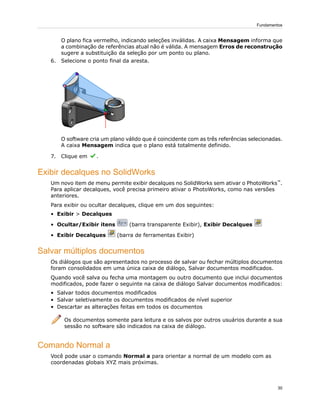 O plano fica vermelho, indicando seleções inválidas. A caixa Mensagem informa que
a combinação de referências atual não é válida. A mensagem Erros de reconstrução
sugere a substituição da seleção por um ponto ou plano.
6. Selecione o ponto final da aresta.
O software cria um plano válido que é coincidente com as três referências selecionadas.
A caixa Mensagem indica que o plano está totalmente definido.
7. Clique em .
Exibir decalques no SolidWorks
Um novo item de menu permite exibir decalques no SolidWorks sem ativar o PhotoWorks™
.
Para aplicar decalques, você precisa primeiro ativar o PhotoWorks, como nas versões
anteriores.
Para exibir ou ocultar decalques, clique em um dos seguintes:
• Exibir > Decalques
• Ocultar/Exibir itens (barra transparente Exibir), Exibir Decalques
• Exibir Decalques (barra de ferramentas Exibir)
Salvar múltiplos documentos
Os diálogos que são apresentados no processo de salvar ou fechar múltiplos documentos
foram consolidados em uma única caixa de diálogo, Salvar documentos modificados.
Quando você salva ou fecha uma montagem ou outro documento que inclui documentos
modificados, pode fazer o seguinte na caixa de diálogo Salvar documentos modificados:
• Salvar todos documentos modificados
• Salvar seletivamente os documentos modificados de nível superior
• Descartar as alterações feitas em todos os documentos
Os documentos somente para leitura e os salvos por outros usuários durante a sua
sessão no software são indicados na caixa de diálogo.
Comando Normal a
Você pode usar o comando Normal a para orientar a normal de um modelo com as
coordenadas globais XYZ mais próximas.
30
Fundamentos
 