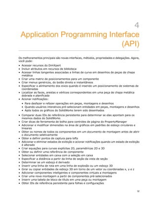 4
Application Programming Interface
(API)
Os melhoramentos principais são novas interfaces, métodos, propriedades e delegações. Agora,
você pode:
• Acessar recursos do DimXpert
• Incluir atributos em recursos de biblioteca
• Acessar linhas tangentes associadas a linhas de curva em desenhos de peças de chapa
metálica
• Criar uma matriz de posicionamentos para um componente
• Criar menus genéricos, do botão direito e instantâneos
• Especificar o alinhamento dos eixos quando é inserido um posicionamento de sistemas de
coordenadas
• Localizar as faces, arestas e vértices correspondentes em uma peça de chapa metálica
dobrada e planificada
• Acionar notificações:
• Para desfazer e refazer operações em peças, montagens e desenhos
• Quando usuários interativos pré-selecionam entidades em peças, montagens e desenhos
• Após todos os gráficos do SolidWorks terem sido desenhados
• Comparar duas IDs de referência persistente para determinar se elas apontam para os
mesmos dados do SolidWorks
• Criar dicas de ferramenta de bolha para controles de página do PropertyManager
• Adicionar e modificar dimensões na área de gráficos em padrões de esboço circulares e
lineares
• Obter os nomes de todos os componentes em um documento de montagem antes de abrir
o documento seletivamente
• Obter e definir pontos de captura para lofts
• Adicionar e eliminar estados de exibição e acionar notificações quando um estado de exibição
é alterado
• Criar equações para curvas explícitas 2D, paramétricas 2D e 3D
• Obter ou definir uma referência de componente
• Selecionar entidades em caixa com a seleção em caixa
• Especificar a distância a partir da linha de seção da vista de seção
• Determinar se um esboço é derivado
• Inserir uma linha de rota em uma linha de explosão ou um esboço 3D
• Girar ou copiar entidades de esboço 3D em torno de um vetor ou coordenadas x, y e z
• Adicionar componentes inteligentes e componentes virtuais a montagens
• Criar uma nova montagem a partir de componentes pré-selecionados
• Inserir uma tabela de bloco de título em uma peça ou montagem
• Obter IDs de referência persistente para folhas e configurações
32
 