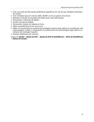 • Criar um corpo de loft usando parâmetros específicos em vez de usar seleções interativas
do usuário
• Criar múltiplos tipos de macros (VBA, VB.NET e C#) ao gravar uma macro
• Retardar a solução de equações até todas terem sido adicionadas
• Personalizar o tamanho de balões
• Ocultar colunas de tabelas
• Personalizar rótulos em tabelas de furos
• Obter os parâmetros UV de uma curva
• Obter um componente no contexto da montagem superior após obtê-lo no contexto de uma
submontagem, e obter o componente no contexto de uma submontagem após obtê-lo no
contexto da montagem superior
• Acessar estatísticas dos recursos
Clique em Ajuda > Ajuda da API > Ajuda da API do SolidWorks > APIs do SolidWorks
> Notas da versão.
33
Application Programming Interface (API)
 
