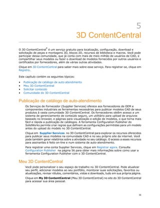 5
3D ContentCentral
O 3D ContentCentral
®
é um serviço gratuito para localização, configuração, download e
solicitação de peças e montagens 3D, blocos 2D, recursos de biblioteca e macros. Você pode
participar dessa comunidade, que já conta com mais de meio milhão de usuários de CAD, e
compartilhar seus modelos ou fazer o download de modelos fornecidos por outros usuários e
certificados por fornecedores, além de várias outras atividades.
Clique em 3D ContentCentral para saber mais sobre esse serviço. Para registrar-se, clique em
Registro.
Este capítulo contém os seguintes tópicos:
• Publicação de catálogo de auto-atendimento
• Meu 3D ContentCentral
• Solicitar conteúdo
• Comunidade do 3D ContentCentral
Publicação de catálogo de auto-atendimento
Os Serviços de Fornecedor (Supplier Services) oferece aos fornecedores de OEM e
componentes industriais as ferramentas necessárias para publicar modelos CAD de seus
produtos à vasta comunidade 3D ContentCentral. Os fornecedores obtêm acesso a um
sistema de gerenciamento de conteúdo seguro, um utilitário para upload de arquivos
baseado no browser, e páginas para visualização e edição de modelos, o que torna mais
fácil e rápida a publicação de catálogos. A ferramenta Configuration Publisher do
SolidWorks permite criar regras que definem as configurações permitidas para um modelo
antes do upload do modelo no 3D ContentCentral.
Clique em Supplier Services no 3D ContentCentral para explorar os recursos oferecidos
para publicar seus modelos na comunidade CAD e no seu próprio site da internet. Você
pode também gerar relatórios sobre a atividade no seu catálogo. O acesso a esses recursos
para assinantes é feito on-line e num sistema de auto-atendimento.
Para registrar uma conta Supplier Services, clique em Registrar agora. Consulte
Configuration Publisher na página 56 para obter mais informações sobre como usar a
ferramenta Configuration Publisher com o 3D ContentCentral.
Meu 3D ContentCentral
Você pode personalizar o seu espaço de trabalho no 3D ContentCentral. Pode atualizar
seu perfil, adicionar modelos ao seu portfólio, monitorar suas solicitações, favoritos ou
atualizações, revisar rótulos, comentários, vistas e downloads, tudo em sua própria página.
Clique em My 3D ContentCentral (Meu 3D ContentCentral) no site do 3D ContentCentral
para acessar sua área pessoal.
34
 
