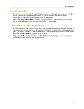 Solicitar conteúdo
Se você tem uma necessidade específica, publique uma solicitação e deixe que os membros
ativos respondam. Você pode aproveitar as vastas comunidades de usuários e
fornecedores. Também pode solicitar novos fornecedores.
Clique em Request Content (Solicitar conteúdo) no 3D ContentCentral para solicitar
peças, montagens ou outro conteúdo específico à comunidade.
Comunidade do 3D ContentCentral
A comunidade do 3D ContentCentral é um grupo ativo de pessoas que compreendem as
vantagens do compartilhamento de projetos. Você pode convidar seus colegas ou amigos
para serem seus contatos no 3D ContentCentral e manter-se atualizado sobre as atividades
de todos em My Updates (Minhas atualizações).
Clique em Updates (Atualizações) em My 3D ContentCentral para adicionar contatos e
acompanhar as atividades dos seus contatos.
35
3D ContentCentral
 