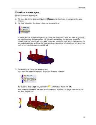 Visualizar a montagem
Para visualizar a montagem:
1. No topo da última coluna, clique em Massa para classificar os componentes pela
massa.
2. No lado esquerdo do painel, clique na barra vertical.
A barra vertical exibe um espectro de cores, de vermelho a azul. Na área de gráficos,
os componentes mudam para a cor que está ao lado de sua entrada no painel
Visualização de montagem. As cores indicam a massa relativa dos componentes. Os
componentes mais pesados são mostrados em vermelho, os mais leves em azul e os
outros em tonalidades intermediárias.
3. Para adicionar outra cor ao espectro:
a) Clique na área em branco à esquerda da barra vertical.
b) Na caixa de diálogo Cor, selecione (amarelo) e clique em OK.
Um controle deslizante amarelo é adicionado ao espectro. As peças mudam de cor
na área de gráficos.
38
Montagens
 