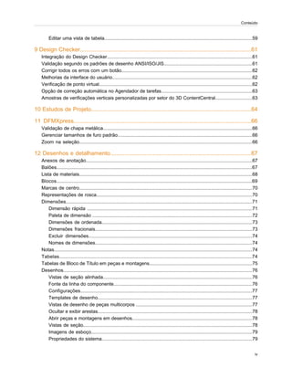 Editar uma vista de tabela................................................................................................................59
9 Design Checker............................................................................................................61
Integração do Design Checker..............................................................................................................61
Validação segundo os padrões de desenho ANSI/ISO/JIS...................................................................61
Corrigir todos os erros com um botão...................................................................................................62
Melhorias da interface do usuário..........................................................................................................62
Verificação de ponto virtual....................................................................................................................62
Opção de correção automática no Agendador de tarefas.....................................................................63
Amostras de verificações verticais personalizadas por setor do 3D ContentCentral............................63
10 Estudos de Projeto.....................................................................................................64
11 DFMXpress................................................................................................................66
Validação de chapa metálica.................................................................................................................66
Gerenciar tamanhos de furo padrão......................................................................................................66
Zoom na seleção...................................................................................................................................66
12 Desenhos e detalhamento.........................................................................................67
Anexos de anotação..............................................................................................................................67
Balões....................................................................................................................................................67
Lista de materiais...................................................................................................................................68
Blocos....................................................................................................................................................69
Marcas de centro...................................................................................................................................70
Representações de rosca......................................................................................................................70
Dimensões.............................................................................................................................................71
Dimensão rápida .............................................................................................................................71
Paleta de dimensão .........................................................................................................................72
Dimensões de ordenada..................................................................................................................73
Dimensões fracionais.......................................................................................................................73
Excluir dimensões............................................................................................................................74
Nomes de dimensões.......................................................................................................................74
Notas......................................................................................................................................................74
Tabelas..................................................................................................................................................74
Tabelas de Bloco de Título em peças e montagens..............................................................................75
Desenhos...............................................................................................................................................76
Vistas de seção alinhada.................................................................................................................76
Fonte da linha do componente.........................................................................................................76
Configurações..................................................................................................................................77
Templates de desenho.....................................................................................................................77
Vistas de desenho de peças multicorpos ........................................................................................77
Ocultar e exibir arestas.....................................................................................................................78
Abrir peças e montagens em desenhos...........................................................................................78
Vistas de seção................................................................................................................................78
Imagens de esboço..........................................................................................................................79
Propriedades do sistema..................................................................................................................79
iv
Conteúdo
 