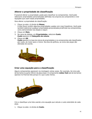 Alterar a propriedade de classificação
É possível alterar a propriedade usada para classificar os componentes. Você pode
selecionar propriedades personalizadas definidas nos arquivos do componente e criar
equações que usam essas propriedades.
Para alterar a propriedade de classificação:
1. Clique na seta à direita de Massa.
A lista flyout contém algumas propriedades usadas com mais freqüência. Você pode
também selecionar qualquer propriedade personalizada já definida nos componentes,
como demonstrado nas etapas a seguir.
2. Clique em Mais.
3. Na caixa de diálogo, em Propriedades, selecione Custo.
Custo aparece no Cabeçalho da coluna.
4. Clique em OK.
Custo aparece no topo da coluna de propriedades e os componentes são classificados
por custo, do maior para o menor. Na área de gráficos, as cores das peças são
alteradas de acordo.
Criar uma equação para a classificação
Alguns componentes aparecem na montagem várias vezes. Por exemplo, há cinco pés
de borracha na parte inferior da placa base. O componente rubber feet (pé de borracha)
aparece no final da lista porque é o que custa menos.
Crie e classifique uma lista usando uma equação que calcula o custo estendido de cada
peça.
1. Clique na seta à direita de Custo.
40
Montagens
 