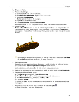 2. Clique em Mais.
3. Na caixa de diálogo:
a) Em Propriedades, selecione Custo.
b) No Cabeçalho da coluna, digite Custo estendido.
c) Selecione Usar fórmula.
Custo aparece na caixa de equação.
d) Digite * na caixa de equação.
e) Em Propriedades, selecione Quantidade.
A equação define o custo estendido como o custo multiplicado pela quantidade.
4. Clique em OK.
Custo estendido aparece no alto da coluna da propriedade e os componentes são
classificados do maior para o menor custo estendido. O componente rubber feet
passa para o meio da lista. Na área de gráficos, as cores das peças são ajustadas de
acordo.
Você pode clicar como o botão direito na área do cabeçalho e selecionar Precisão
de unidade para alterar o número de casas decimais.
5. Salve a montagem.
Os dados da coluna personalizada são salvos e serão exibidos na próxima vez em
que você acessar Visualização de montagem neste modelo.
Você pode salvar as informações da lista em um arquivo separado.
6. Na área do cabeçalho da lista, clique com o botão direito e clique em Salvar como.
7. Na caixa de diálogo Salvar como:
a) Para Salvar em, selecione Meus documentos.
b) Para Nome do arquivo, digite meu_processador_de_alimentos.
c) Para Salvar como tipo, selecione Texto(*.txt).
d) Clique em Salvar.
O arquivo de texto contém uma lista com as informações do painel Visualização de
montagem.
8. Na parte superior do painel, clique em Sair da visualização .
O painel é fechado e sua guia desaparece.
41
Montagens
 