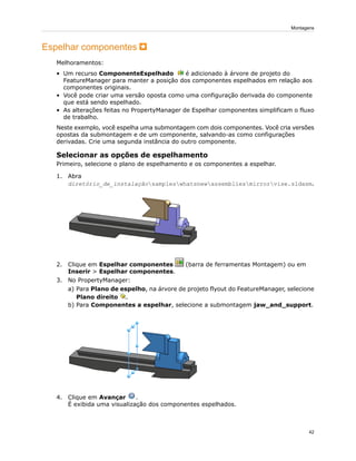Espelhar componentes
Melhoramentos:
• Um recurso ComponenteEspelhado é adicionado à árvore de projeto do
FeatureManager para manter a posição dos componentes espelhados em relação aos
componentes originais.
• Você pode criar uma versão oposta como uma configuração derivada do componente
que está sendo espelhado.
• As alterações feitas no PropertyManager de Espelhar componentes simplificam o fluxo
de trabalho.
Neste exemplo, você espelha uma submontagem com dois componentes. Você cria versões
opostas da submontagem e de um componente, salvando-as como configurações
derivadas. Crie uma segunda instância do outro componente.
Selecionar as opções de espelhamento
Primeiro, selecione o plano de espelhamento e os componentes a espelhar.
1. Abra
diretório_de_instalaçãosampleswhatsnewassembliesmirrorvise.sldasm.
2. Clique em Espelhar componentes (barra de ferramentas Montagem) ou em
Inserir > Espelhar componentes.
3. No PropertyManager:
a) Para Plano de espelho, na árvore de projeto flyout do FeatureManager, selecione
Plano direito .
b) Para Componentes a espelhar, selecione a submontagem jaw_and_support.
4. Clique em Avançar .
É exibida uma visualização dos componentes espelhados.
42
Montagens
 
