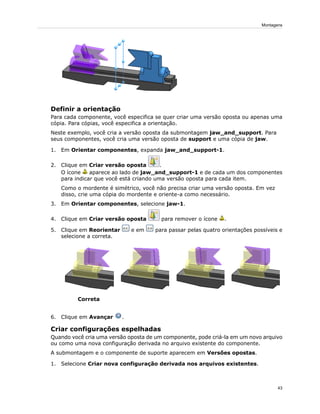 Definir a orientação
Para cada componente, você especifica se quer criar uma versão oposta ou apenas uma
cópia. Para cópias, você especifica a orientação.
Neste exemplo, você cria a versão oposta da submontagem jaw_and_support. Para
seus componentes, você cria uma versão oposta de support e uma cópia de jaw.
1. Em Orientar componentes, expanda jaw_and_support-1.
2. Clique em Criar versão oposta .
O ícone aparece ao lado de jaw_and_support-1 e de cada um dos componentes
para indicar que você está criando uma versão oposta para cada item.
Como o mordente é simétrico, você não precisa criar uma versão oposta. Em vez
disso, crie uma cópia do mordente e oriente-a como necessário.
3. Em Orientar componentes, selecione jaw-1.
4. Clique em Criar versão oposta para remover o ícone .
5. Clique em Reorientar e em para passar pelas quatro orientações possíveis e
selecione a correta.
Correta
6. Clique em Avançar .
Criar configurações espelhadas
Quando você cria uma versão oposta de um componente, pode criá-la em um novo arquivo
ou como uma nova configuração derivada no arquivo existente do componente.
A submontagem e o componente de suporte aparecem em Versões opostas.
1. Selecione Criar nova configuração derivada nos arquivos existentes.
43
Montagens
 