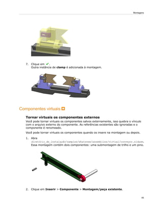 7. Clique em .
Outra instância de clamp é adicionada à montagem.
Componentes virtuais
Tornar virtuais os componentes externos
Você pode tornar virtuais os componentes salvos externamente, isso quebra o vínculo
com o arquivo externo do componente. As referências existentes são ignoradas e o
componente é renomeado.
Você pode tornar virtuais os componentes quando os insere na montagem ou depois.
1. Abra
diretório_de_instalação/samples/whatsnew/assemblies/virtual/conveyor.sldasm.
Essa montagem contém dois componentes: uma submontagem de trilho e um pino.
2. Clique em Inserir > Componente > Montagem/peça existente.
45
Montagens
 