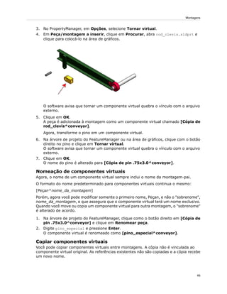 3. No PropertyManager, em Opções, selecione Tornar virtual.
4. Em Peça/montagem a inserir, clique em Procurar, abra rod_clevis.sldprt e
clique para colocá-lo na área de gráficos.
O software avisa que tornar um componente virtual quebra o vínculo com o arquivo
externo.
5. Clique em OK.
A peça é adicionada à montagem como um componente virtual chamado [Cópia de
rod_clevis^conveyor].
Agora, transforme o pino em um componente virtual.
6. Na árvore de projeto do FeatureManager ou na área de gráficos, clique com o botão
direito no pino e clique em Tornar virtual.
O software avisa que tornar um componente virtual quebra o vínculo com o arquivo
externo.
7. Clique em OK.
O nome do pino é alterado para [Cópia de pin .75x3.0^conveyor].
Nomeação de componentes virtuais
Agora, o nome de um componente virtual sempre inclui o nome da montagem-pai.
O formato do nome predeterminado para componentes virtuais continua o mesmo:
[Peçan^nome_da_montagem]
Porém, agora você pode modificar somente o primeiro nome, Peçan, e não o "sobrenome",
nome_da_montagem, o que assegura que o componente virtual terá um nome exclusivo.
Quando você move ou copia um componente virtual para outra montagem, o "sobrenome"
é alterado de acordo.
1. Na árvore de projeto do FeatureManager, clique como o botão direito em [Cópia de
pin .75x3.0^conveyor] e clique em Renomear peça.
2. Digite pino_especial e pressione Enter.
O componente virtual é renomeado como [pino_especial^conveyor].
Copiar componentes virtuais
Você pode copiar componentes virtuais entre montagens. A cópia não é vinculada ao
componente virtual original. As referências existentes não são copiadas e a cópia recebe
um novo nome.
46
Montagens
 