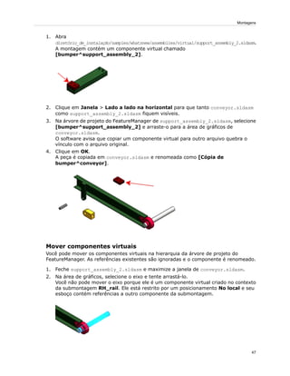 1. Abra
diretório_de_instalação/samples/whatsnew/assemblies/virtual/support_assembly_2.sldasm.
A montagem contém um componente virtual chamado
[bumper^support_assembly_2].
2. Clique em Janela > Lado a lado na horizontal para que tanto conveyor.sldasm
como support_assembly_2.sldasm fiquem visíveis.
3. Na árvore de projeto do FeatureManager de support_assembly_2.sldasm, selecione
[bumper^support_assembly_2] e arraste-o para a área de gráficos de
conveyor.sldasm.
O software avisa que copiar um componente virtual para outro arquivo quebra o
vínculo com o arquivo original.
4. Clique em OK.
A peça é copiada em conveyor.sldasm e renomeada como [Cópia de
bumper^conveyor].
Mover componentes virtuais
Você pode mover os componentes virtuais na hierarquia da árvore de projeto do
FeatureManager. As referências existentes são ignoradas e o componente é renomeado.
1. Feche support_assembly_2.sldasm e maximize a janela de conveyor.sldasm.
2. Na área de gráficos, selecione o eixo e tente arrastá-lo.
Você não pode mover o eixo porque ele é um componente virtual criado no contexto
da submontagem RH_rail. Ele está restrito por um posicionamento No local e seu
esboço contém referências a outro componente da submontagem.
47
Montagens
 