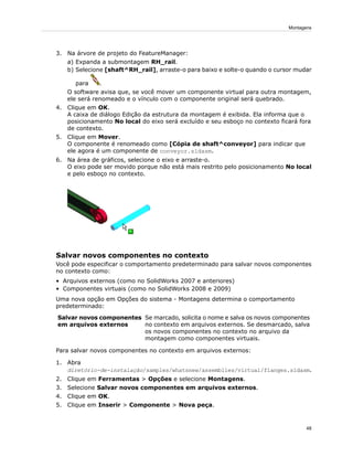 3. Na árvore de projeto do FeatureManager:
a) Expanda a submontagem RH_rail.
b) Selecione [shaft^RH_rail], arraste-o para baixo e solte-o quando o cursor mudar
para .
O software avisa que, se você mover um componente virtual para outra montagem,
ele será renomeado e o vínculo com o componente original será quebrado.
4. Clique em OK.
A caixa de diálogo Edição da estrutura da montagem é exibida. Ela informa que o
posicionamento No local do eixo será excluído e seu esboço no contexto ficará fora
de contexto.
5. Clique em Mover.
O componente é renomeado como [Cópia de shaft^conveyor] para indicar que
ele agora é um componente de conveyor.sldasm.
6. Na área de gráficos, selecione o eixo e arraste-o.
O eixo pode ser movido porque não está mais restrito pelo posicionamento No local
e pelo esboço no contexto.
Salvar novos componentes no contexto
Você pode especificar o comportamento predeterminado para salvar novos componentes
no contexto como:
• Arquivos externos (como no SolidWorks 2007 e anteriores)
• Componentes virtuais (como no SolidWorks 2008 e 2009)
Uma nova opção em Opções do sistema - Montagens determina o comportamento
predeterminado:
Se marcado, solicita o nome e salva os novos componentes
no contexto em arquivos externos. Se desmarcado, salva
Salvar novos componentes
em arquivos externos
os novos componentes no contexto no arquivo da
montagem como componentes virtuais.
Para salvar novos componentes no contexto em arquivos externos:
1. Abra
diretório-de-instalação/samples/whatsnew/assemblies/virtual/flanges.sldasm.
2. Clique em Ferramentas > Opções e selecione Montagens.
3. Selecione Salvar novos componentes em arquivos externos.
4. Clique em OK.
5. Clique em Inserir > Componente > Nova peça.
48
Montagens
 