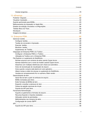 Arestas tangentes.............................................................................................................................79
13 eDrawings..................................................................................................................82
Publisher integrado................................................................................................................................82
Visualizar impressão..............................................................................................................................82
Suporte aprimorado para BOMs............................................................................................................83
Melhoramentos da impressão no Apple Mac........................................................................................84
Estados de exibição vinculados a configurações..................................................................................84
Tabelas Bloco de Título.........................................................................................................................85
Decalques..............................................................................................................................................86
Imagens de esboço................................................................................................................................86
14 Enterprise PDM.........................................................................................................88
Gerenciar tarefas ..................................................................................................................................88
Configurar tarefas.............................................................................................................................88
Tarefas de conversão e impressão..................................................................................................89
Executar tarefas...............................................................................................................................90
Monitorar tarefas..............................................................................................................................90
Suplementos de Tarefas..................................................................................................................91
Integração do Enterprise PDM e do Toolbox ........................................................................................91
Configurar o Enterprise PDM e o Toolbox.......................................................................................92
Utilização do Toolbox com o Enterprise PDM..................................................................................92
File Explorer e o suplemento do SolidWorks.........................................................................................93
Nomear arquivos com números de série usando Copiar árvore .....................................................93
Nomear desenhos com o nome do modelo usando Copiar árvore..................................................94
Desenhos com múltiplas referências sem check-out automático....................................................94
Aviso de reconstrução de visualização de arquivo .........................................................................94
Aviso quando o arquivo está aberto em outro aplicativo..................................................................94
Alterar nomes e ordem de colunas no suplemento do SolidWorks..................................................94
Versões em armazenamento frio no submenu Obter versão...........................................................94
Gerenciamento de item..........................................................................................................................95
Gerar IDs de item a partir de atributos de arquivo...........................................................................95
BOMs nomeadas para itens.............................................................................................................95
Exibir formatos de BOMs de item.....................................................................................................95
Expandir e recolher a estrutura do item...........................................................................................95
Caixas de seleção opcionais de nó-pai............................................................................................96
Suporte de API para itens................................................................................................................96
Ferramenta Administração.....................................................................................................................96
Suporte a suplementos e formatos de arquivo.................................................................................96
Recursos Exportar e Importar ampliados ........................................................................................96
Atribuição central de permissões.....................................................................................................97
Melhoramentos nos números de série.............................................................................................98
Configuração de correio SMTP........................................................................................................98
API.........................................................................................................................................................98
Suporte de API para itens................................................................................................................98
v
Conteúdo
 